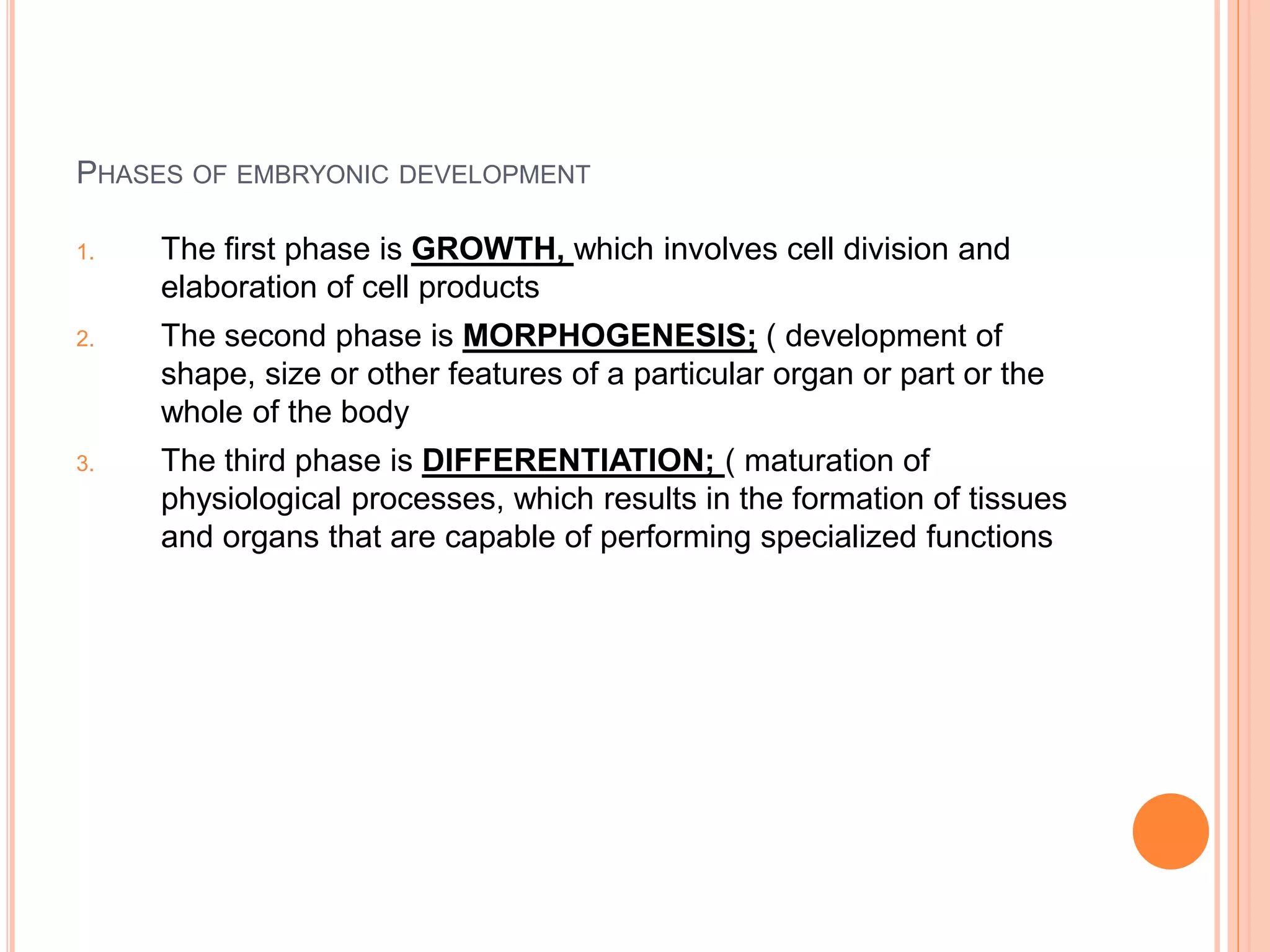 PHASES OF EMBRYONIC DEVELOPMENT
1. The first phase is GROWTH, which involves cell division and
elaboration of cell products
2. The second phase is MORPHOGENESIS; ( development of
shape, size or other features of a particular organ or part or the
whole of the body
3. The third phase is DIFFERENTIATION; ( maturation of
physiological processes, which results in the formation of tissues
and organs that are capable of performing specialized functions
 