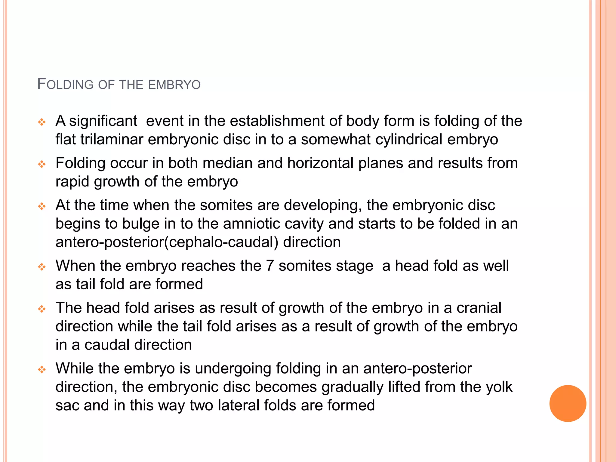 FOLDING OF THE EMBRYO
 A significant event in the establishment of body form is folding of the
flat trilaminar embryonic disc in to a somewhat cylindrical embryo
 Folding occur in both median and horizontal planes and results from
rapid growth of the embryo
 At the time when the somites are developing, the embryonic disc
begins to bulge in to the amniotic cavity and starts to be folded in an
antero-posterior(cephalo-caudal) direction
 When the embryo reaches the 7 somites stage a head fold as well
as tail fold are formed
 The head fold arises as result of growth of the embryo in a cranial
direction while the tail fold arises as a result of growth of the embryo
in a caudal direction
 While the embryo is undergoing folding in an antero-posterior
direction, the embryonic disc becomes gradually lifted from the yolk
sac and in this way two lateral folds are formed
 