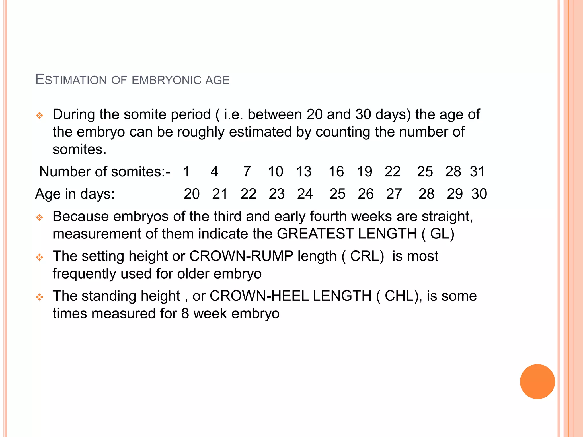 ESTIMATION OF EMBRYONIC AGE
 During the somite period ( i.e. between 20 and 30 days) the age of
the embryo can be roughly estimated by counting the number of
somites.
Number of somites:- 1 4 7 10 13 16 19 22 25 28 31
Age in days: 20 21 22 23 24 25 26 27 28 29 30
 Because embryos of the third and early fourth weeks are straight,
measurement of them indicate the GREATEST LENGTH ( GL)
 The setting height or CROWN-RUMP length ( CRL) is most
frequently used for older embryo
 The standing height , or CROWN-HEEL LENGTH ( CHL), is some
times measured for 8 week embryo
 