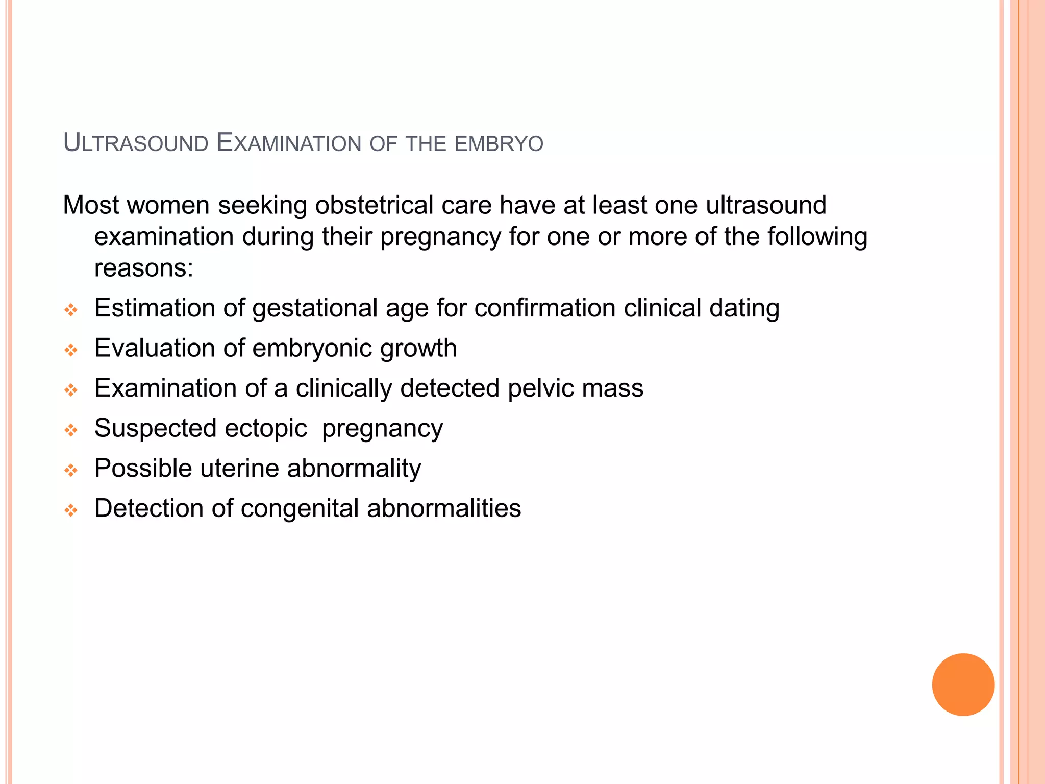 ULTRASOUND EXAMINATION OF THE EMBRYO
Most women seeking obstetrical care have at least one ultrasound
examination during their pregnancy for one or more of the following
reasons:
 Estimation of gestational age for confirmation clinical dating
 Evaluation of embryonic growth
 Examination of a clinically detected pelvic mass
 Suspected ectopic pregnancy
 Possible uterine abnormality
 Detection of congenital abnormalities
 