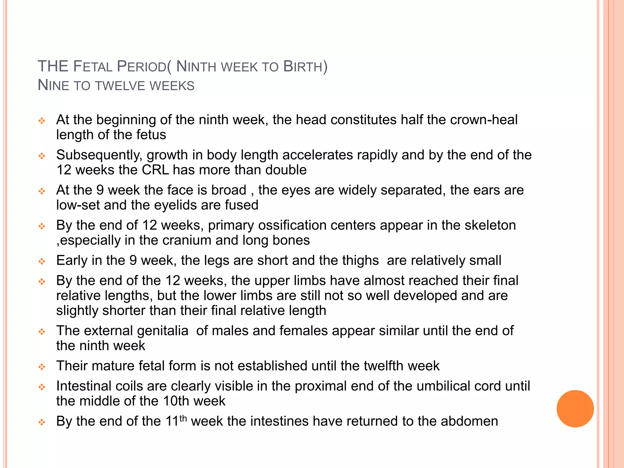 THE FETAL PERIOD( NINTH WEEK TO BIRTH)
NINE TO TWELVE WEEKS
 At the beginning of the ninth week, the head constitutes half the crown-heal
length of the fetus
 Subsequently, growth in body length accelerates rapidly and by the end of the
12 weeks the CRL has more than double
 At the 9 week the face is broad , the eyes are widely separated, the ears are
low-set and the eyelids are fused
 By the end of 12 weeks, primary ossification centers appear in the skeleton
,especially in the cranium and long bones
 Early in the 9 week, the legs are short and the thighs are relatively small
 By the end of the 12 weeks, the upper limbs have almost reached their final
relative lengths, but the lower limbs are still not so well developed and are
slightly shorter than their final relative length
 The external genitalia of males and females appear similar until the end of
the ninth week
 Their mature fetal form is not established until the twelfth week
 Intestinal coils are clearly visible in the proximal end of the umbilical cord until
the middle of the 10th week
 By the end of the 11th week the intestines have returned to the abdomen
 