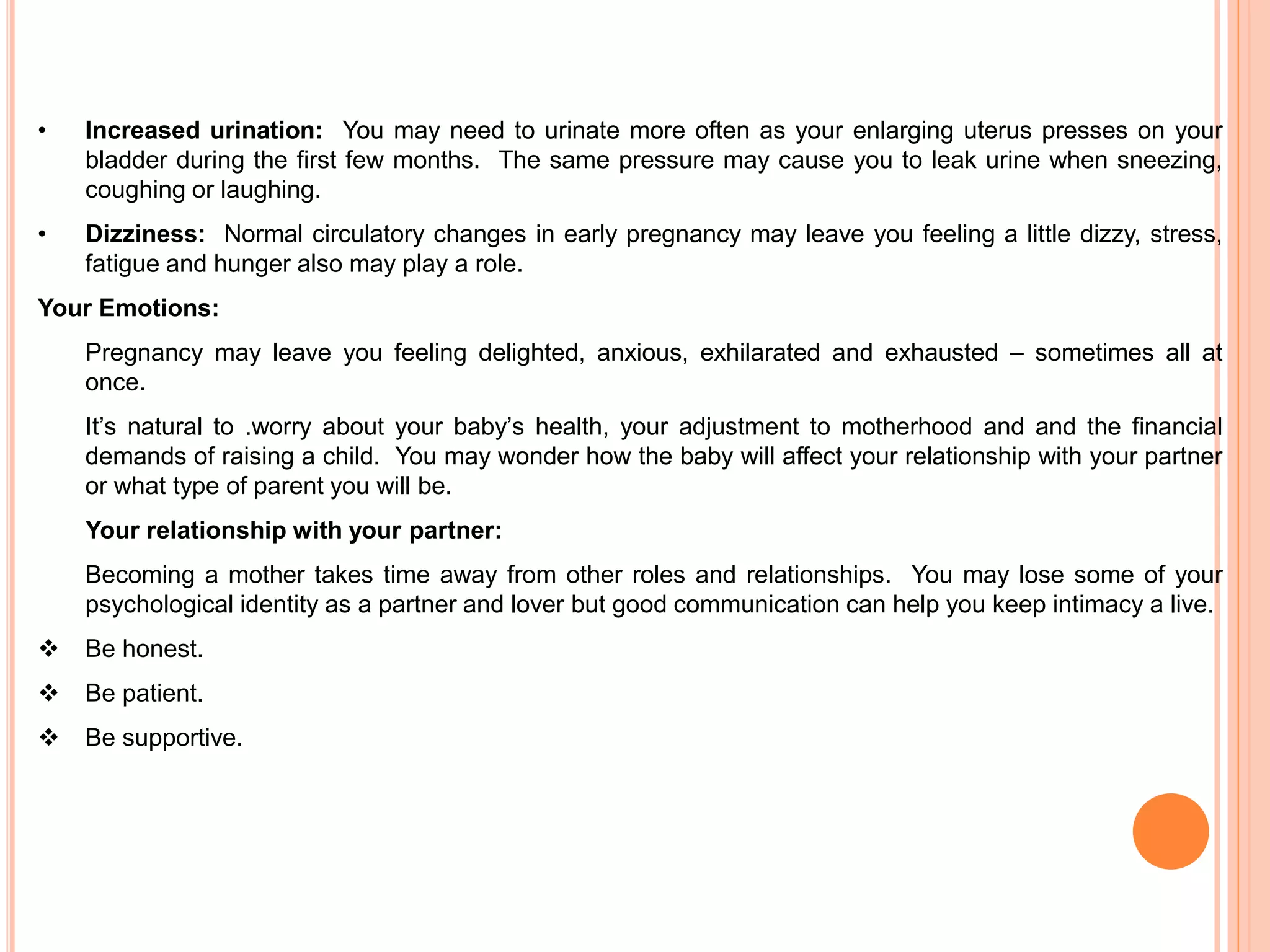 • Increased urination: You may need to urinate more often as your enlarging uterus presses on your
bladder during the first few months. The same pressure may cause you to leak urine when sneezing,
coughing or laughing.
• Dizziness: Normal circulatory changes in early pregnancy may leave you feeling a little dizzy, stress,
fatigue and hunger also may play a role.
Your Emotions:
Pregnancy may leave you feeling delighted, anxious, exhilarated and exhausted – sometimes all at
once.
It’s natural to .worry about your baby’s health, your adjustment to motherhood and and the financial
demands of raising a child. You may wonder how the baby will affect your relationship with your partner
or what type of parent you will be.
Your relationship with your partner:
Becoming a mother takes time away from other roles and relationships. You may lose some of your
psychological identity as a partner and lover but good communication can help you keep intimacy a live.
 Be honest.
 Be patient.
 Be supportive.
 