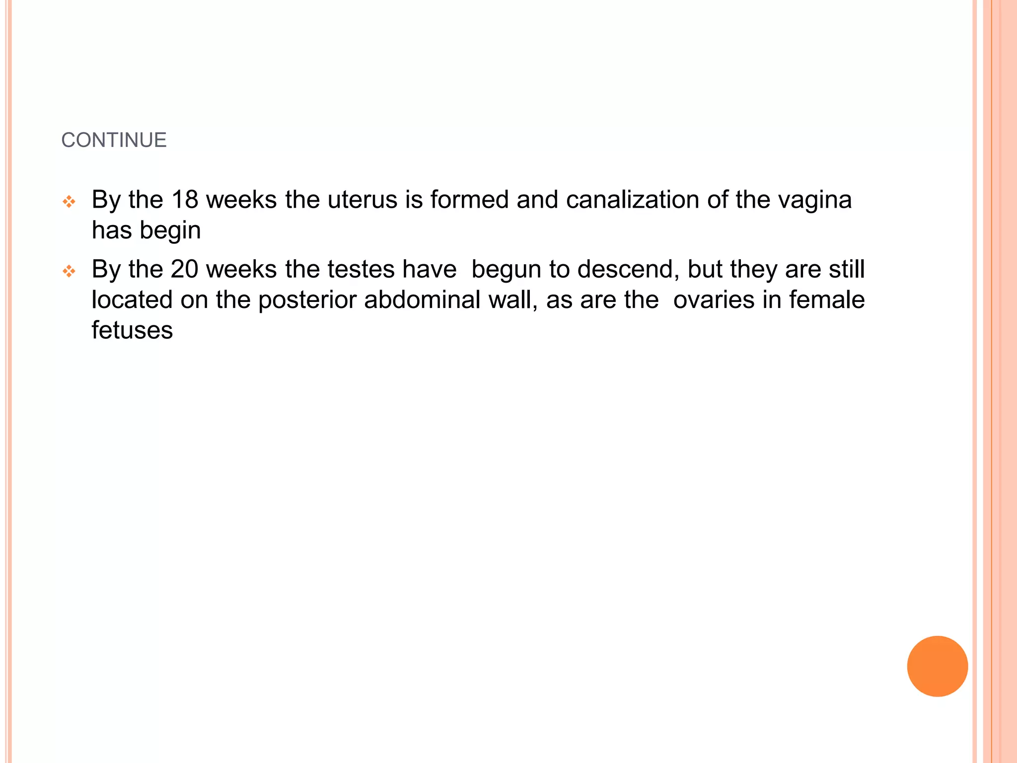 CONTINUE
 By the 18 weeks the uterus is formed and canalization of the vagina
has begin
 By the 20 weeks the testes have begun to descend, but they are still
located on the posterior abdominal wall, as are the ovaries in female
fetuses
 