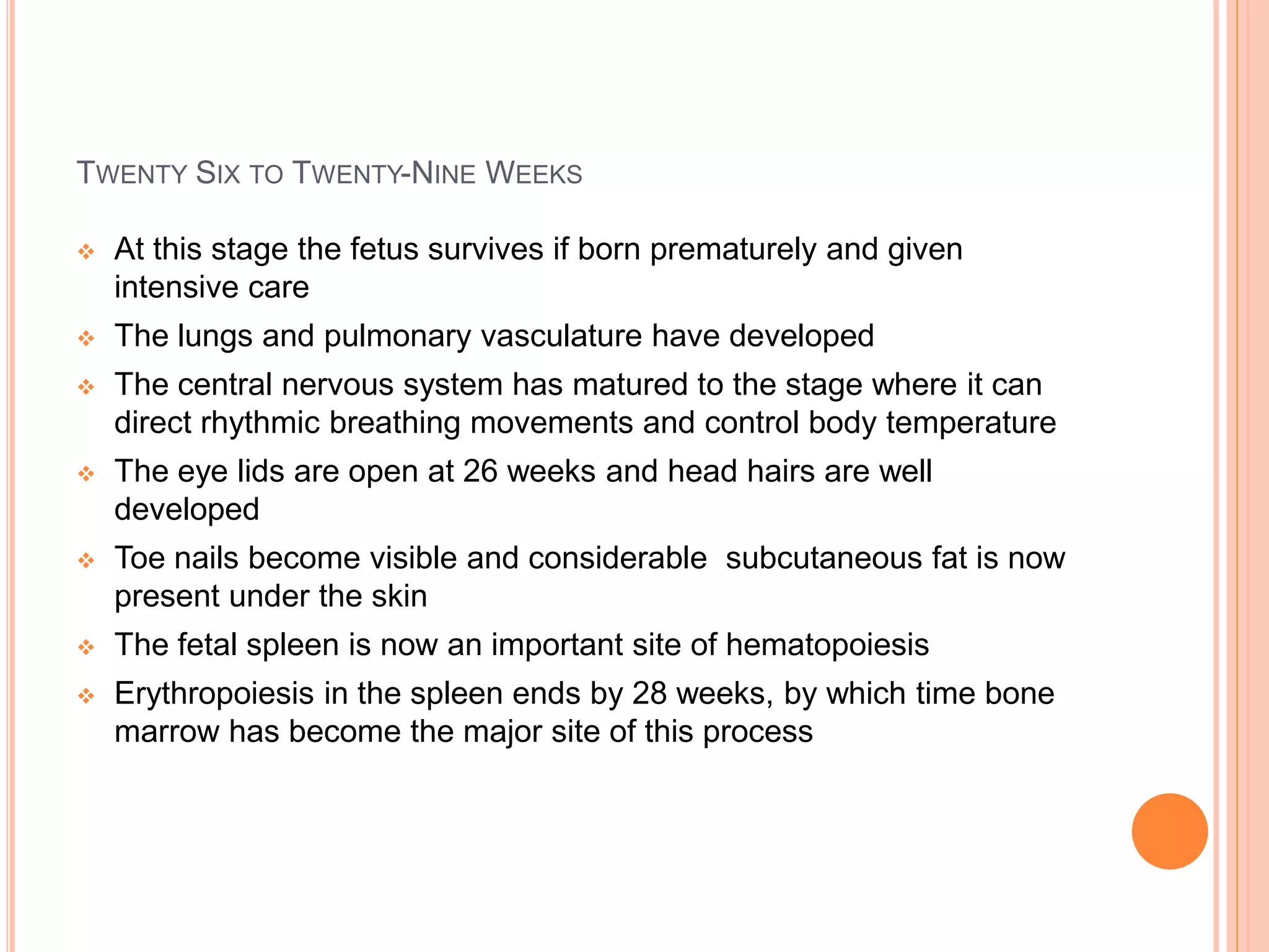 TWENTY SIX TO TWENTY-NINE WEEKS
 At this stage the fetus survives if born prematurely and given
intensive care
 The lungs and pulmonary vasculature have developed
 The central nervous system has matured to the stage where it can
direct rhythmic breathing movements and control body temperature
 The eye lids are open at 26 weeks and head hairs are well
developed
 Toe nails become visible and considerable subcutaneous fat is now
present under the skin
 The fetal spleen is now an important site of hematopoiesis
 Erythropoiesis in the spleen ends by 28 weeks, by which time bone
marrow has become the major site of this process
 