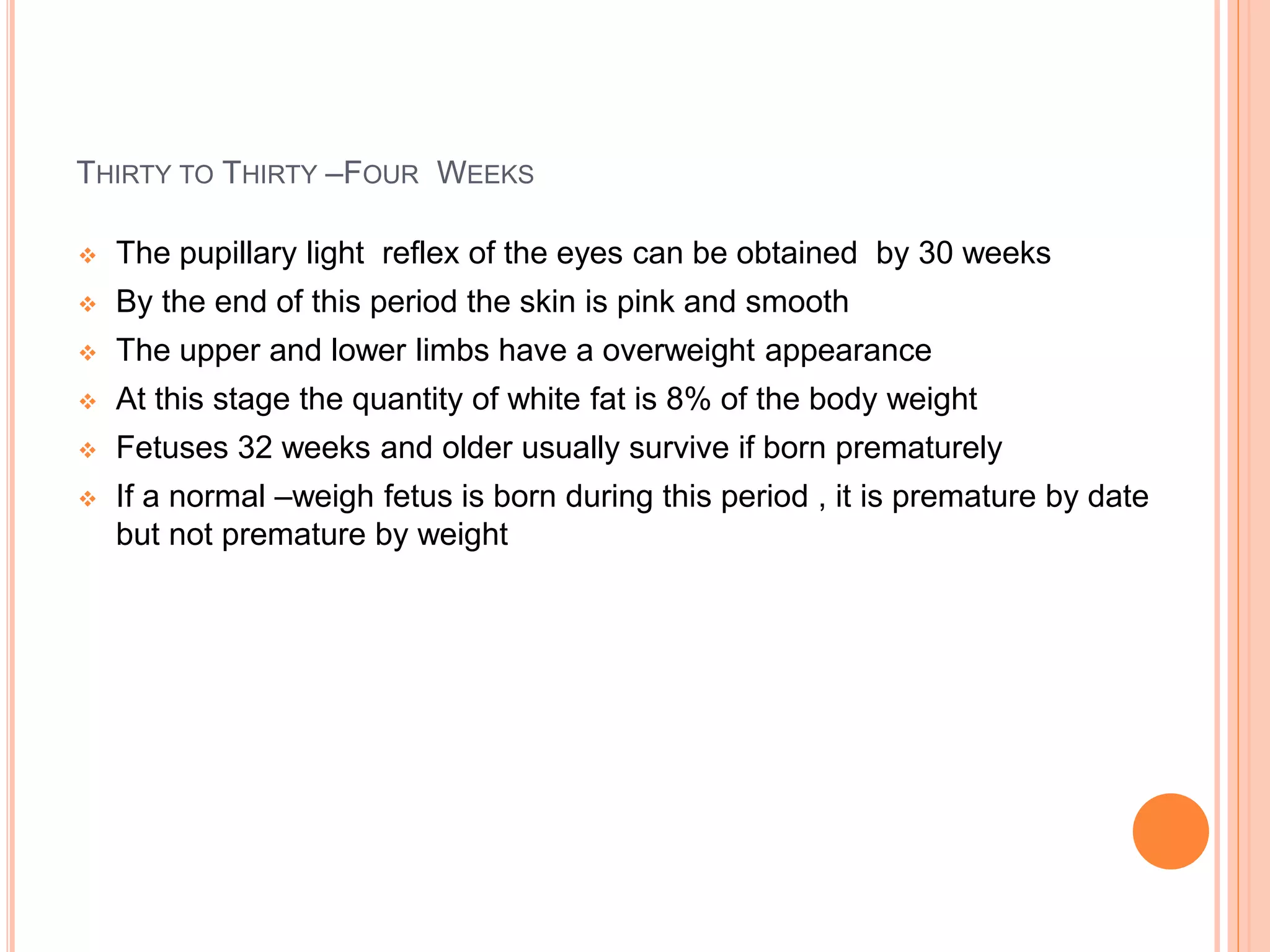 THIRTY TO THIRTY –FOUR WEEKS
 The pupillary light reflex of the eyes can be obtained by 30 weeks
 By the end of this period the skin is pink and smooth
 The upper and lower limbs have a overweight appearance
 At this stage the quantity of white fat is 8% of the body weight
 Fetuses 32 weeks and older usually survive if born prematurely
 If a normal –weigh fetus is born during this period , it is premature by date
but not premature by weight
 