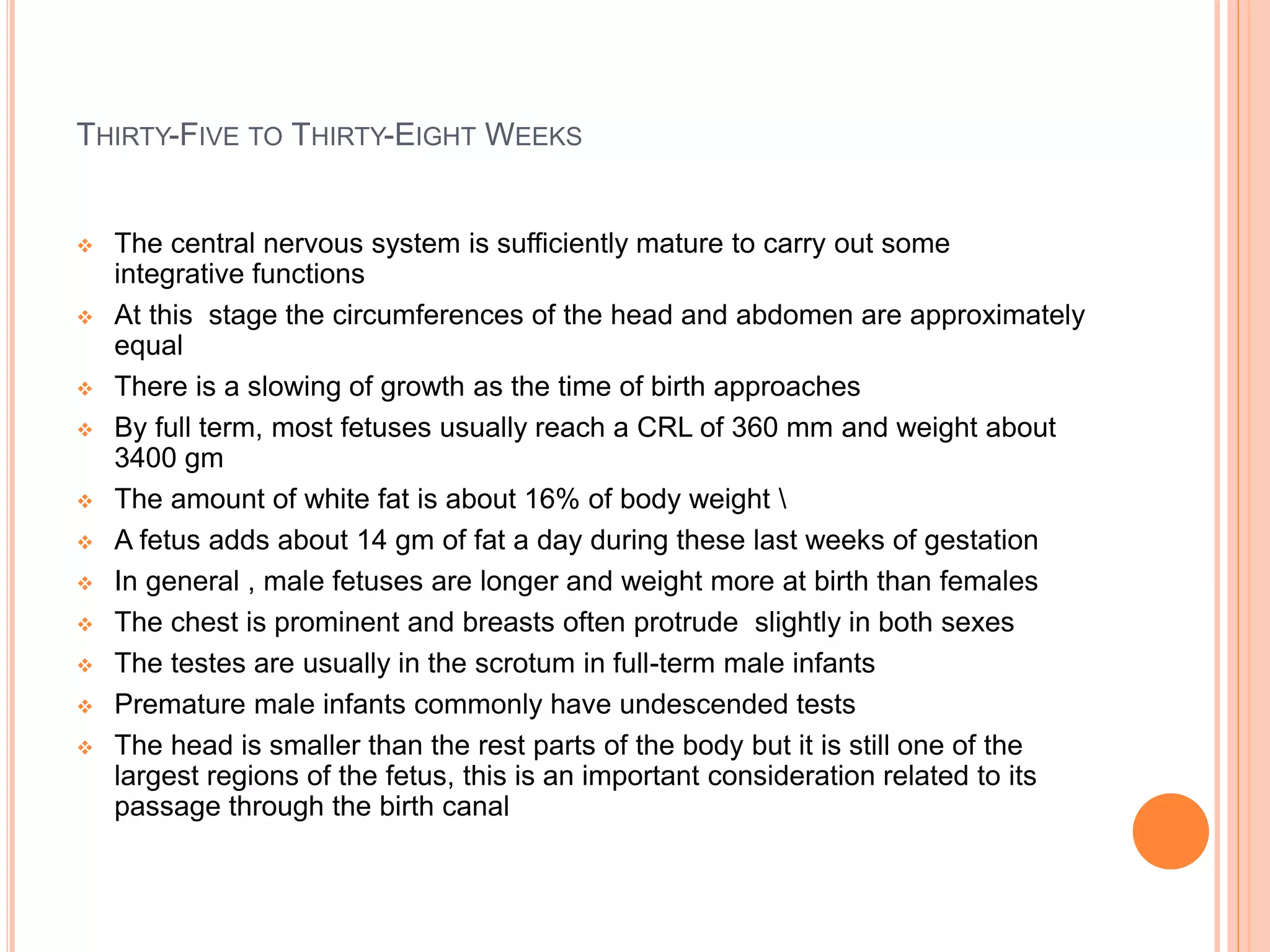 THIRTY-FIVE TO THIRTY-EIGHT WEEKS
 The central nervous system is sufficiently mature to carry out some
integrative functions
 At this stage the circumferences of the head and abdomen are approximately
equal
 There is a slowing of growth as the time of birth approaches
 By full term, most fetuses usually reach a CRL of 360 mm and weight about
3400 gm
 The amount of white fat is about 16% of body weight 
 A fetus adds about 14 gm of fat a day during these last weeks of gestation
 In general , male fetuses are longer and weight more at birth than females
 The chest is prominent and breasts often protrude slightly in both sexes
 The testes are usually in the scrotum in full-term male infants
 Premature male infants commonly have undescended tests
 The head is smaller than the rest parts of the body but it is still one of the
largest regions of the fetus, this is an important consideration related to its
passage through the birth canal
 