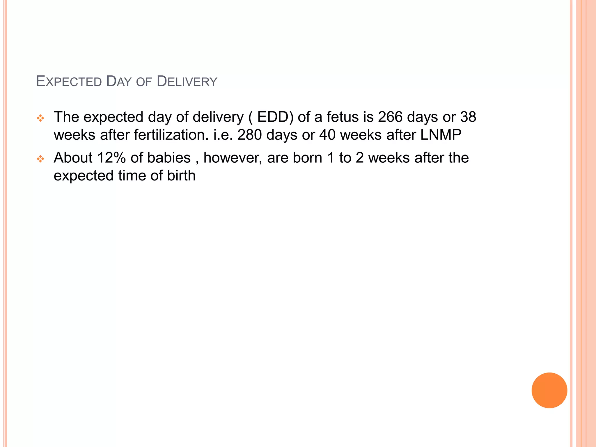 EXPECTED DAY OF DELIVERY
 The expected day of delivery ( EDD) of a fetus is 266 days or 38
weeks after fertilization. i.e. 280 days or 40 weeks after LNMP
 About 12% of babies , however, are born 1 to 2 weeks after the
expected time of birth
 