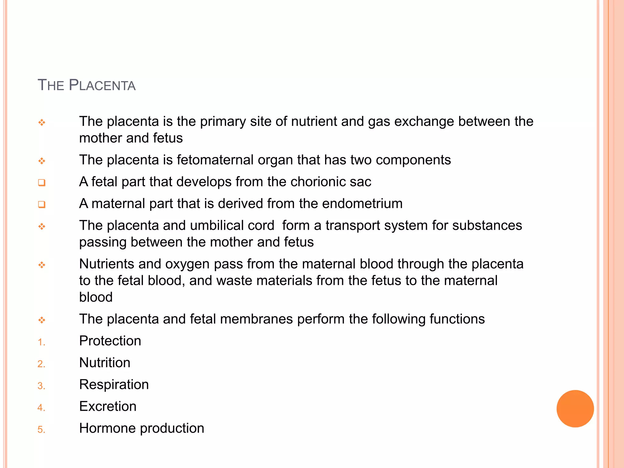 THE PLACENTA
 The placenta is the primary site of nutrient and gas exchange between the
mother and fetus
 The placenta is fetomaternal organ that has two components
 A fetal part that develops from the chorionic sac
 A maternal part that is derived from the endometrium
 The placenta and umbilical cord form a transport system for substances
passing between the mother and fetus
 Nutrients and oxygen pass from the maternal blood through the placenta
to the fetal blood, and waste materials from the fetus to the maternal
blood
 The placenta and fetal membranes perform the following functions
1. Protection
2. Nutrition
3. Respiration
4. Excretion
5. Hormone production
 