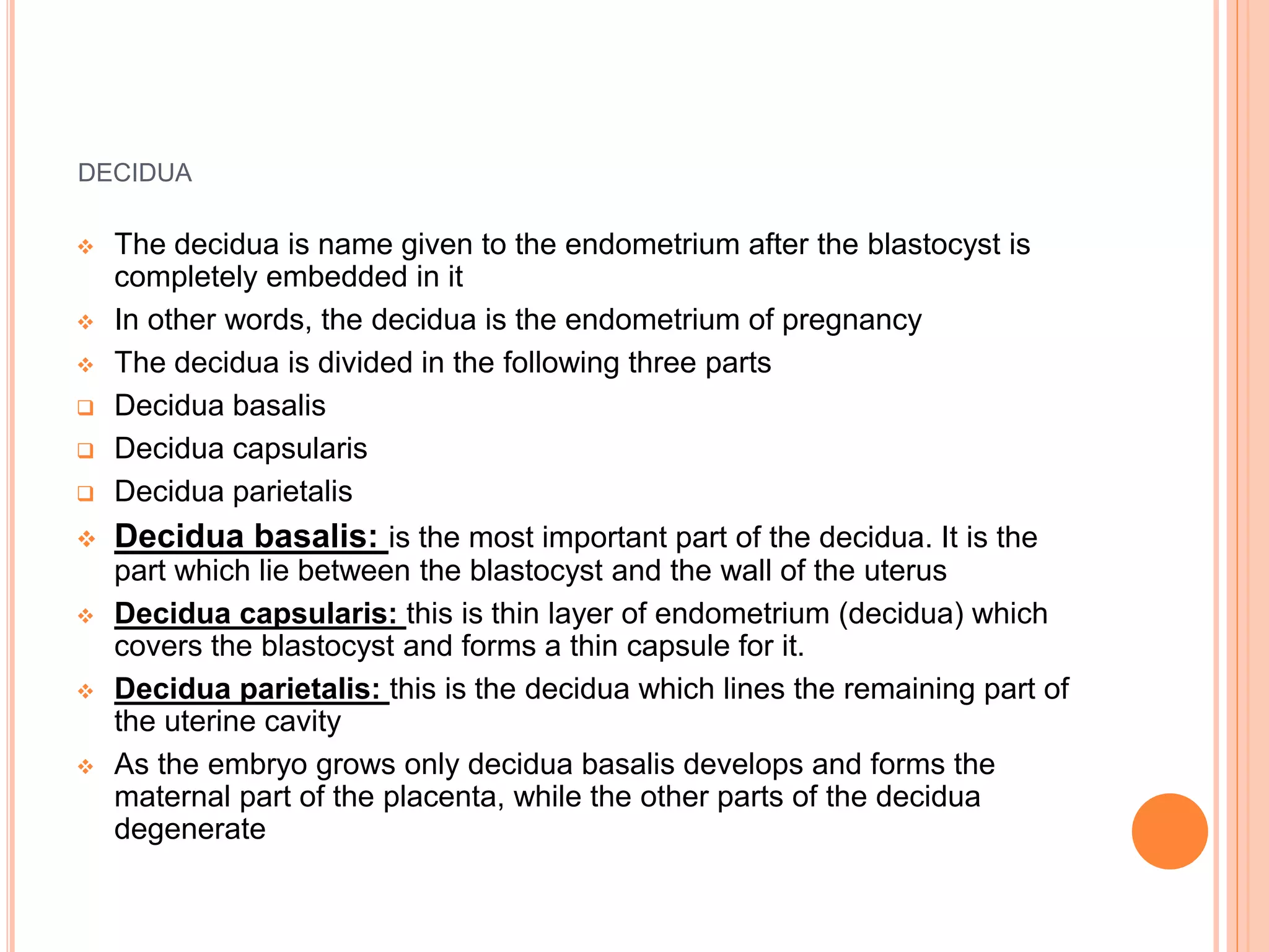 DECIDUA
 The decidua is name given to the endometrium after the blastocyst is
completely embedded in it
 In other words, the decidua is the endometrium of pregnancy
 The decidua is divided in the following three parts
 Decidua basalis
 Decidua capsularis
 Decidua parietalis
 Decidua basalis: is the most important part of the decidua. It is the
part which lie between the blastocyst and the wall of the uterus
 Decidua capsularis: this is thin layer of endometrium (decidua) which
covers the blastocyst and forms a thin capsule for it.
 Decidua parietalis: this is the decidua which lines the remaining part of
the uterine cavity
 As the embryo grows only decidua basalis develops and forms the
maternal part of the placenta, while the other parts of the decidua
degenerate
 