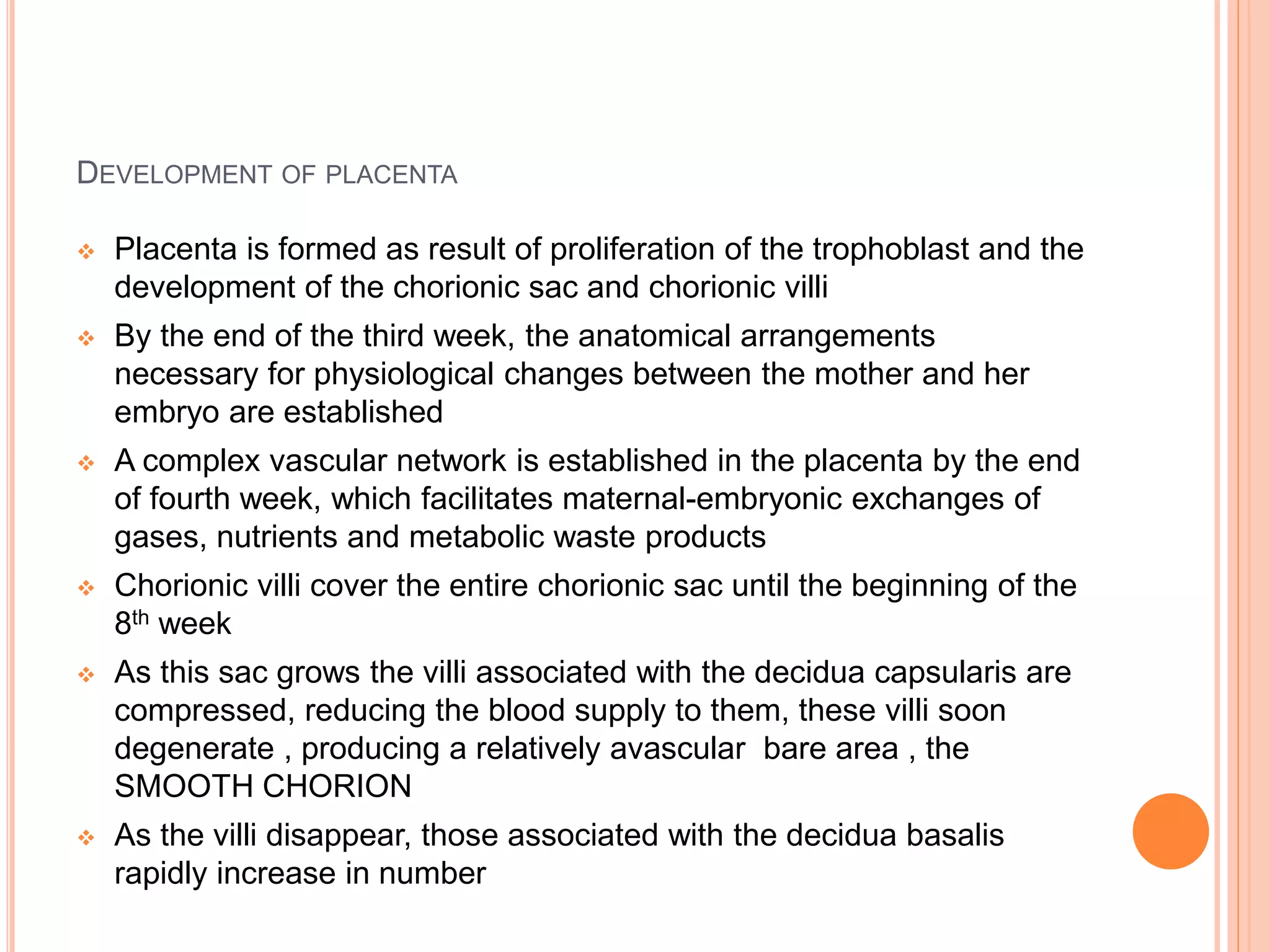 DEVELOPMENT OF PLACENTA
 Placenta is formed as result of proliferation of the trophoblast and the
development of the chorionic sac and chorionic villi
 By the end of the third week, the anatomical arrangements
necessary for physiological changes between the mother and her
embryo are established
 A complex vascular network is established in the placenta by the end
of fourth week, which facilitates maternal-embryonic exchanges of
gases, nutrients and metabolic waste products
 Chorionic villi cover the entire chorionic sac until the beginning of the
8th week
 As this sac grows the villi associated with the decidua capsularis are
compressed, reducing the blood supply to them, these villi soon
degenerate , producing a relatively avascular bare area , the
SMOOTH CHORION
 As the villi disappear, those associated with the decidua basalis
rapidly increase in number
 
