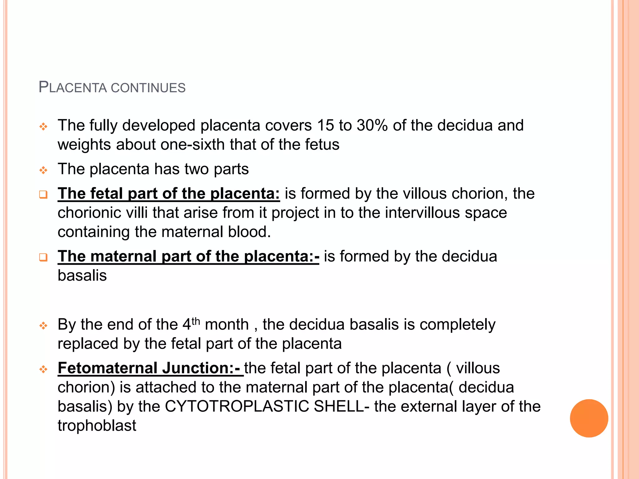 PLACENTA CONTINUES
 The fully developed placenta covers 15 to 30% of the decidua and
weights about one-sixth that of the fetus
 The placenta has two parts
 The fetal part of the placenta: is formed by the villous chorion, the
chorionic villi that arise from it project in to the intervillous space
containing the maternal blood.
 The maternal part of the placenta:- is formed by the decidua
basalis
 By the end of the 4th month , the decidua basalis is completely
replaced by the fetal part of the placenta
 Fetomaternal Junction:- the fetal part of the placenta ( villous
chorion) is attached to the maternal part of the placenta( decidua
basalis) by the CYTOTROPLASTIC SHELL- the external layer of the
trophoblast
 