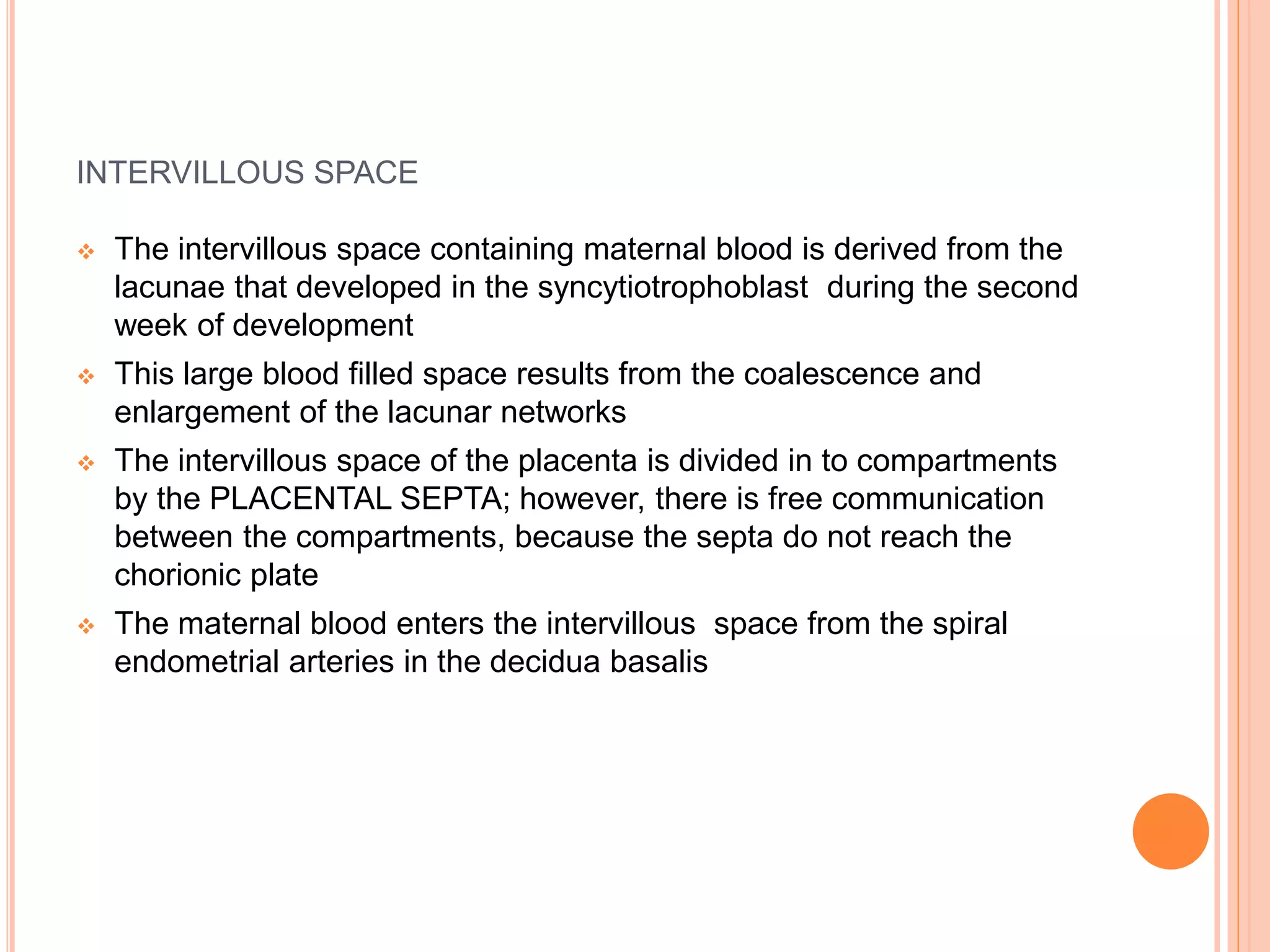 INTERVILLOUS SPACE
 The intervillous space containing maternal blood is derived from the
lacunae that developed in the syncytiotrophoblast during the second
week of development
 This large blood filled space results from the coalescence and
enlargement of the lacunar networks
 The intervillous space of the placenta is divided in to compartments
by the PLACENTAL SEPTA; however, there is free communication
between the compartments, because the septa do not reach the
chorionic plate
 The maternal blood enters the intervillous space from the spiral
endometrial arteries in the decidua basalis
 