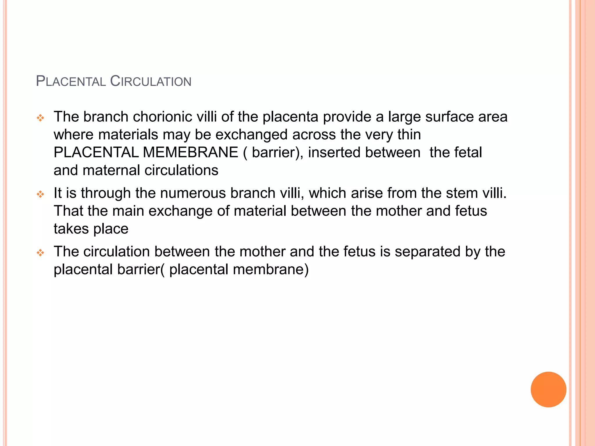PLACENTAL CIRCULATION
 The branch chorionic villi of the placenta provide a large surface area
where materials may be exchanged across the very thin
PLACENTAL MEMEBRANE ( barrier), inserted between the fetal
and maternal circulations
 It is through the numerous branch villi, which arise from the stem villi.
That the main exchange of material between the mother and fetus
takes place
 The circulation between the mother and the fetus is separated by the
placental barrier( placental membrane)
 