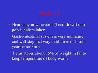 Week 34
• Head may now position (head-down) into
pelvis before labor.
• Gastrointestinal system is very immature
and will stay that way until three or fourth
years after birth.
• Fetus stores about 15% of weight in fat to
keep temperature of body warm
 