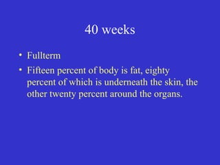 40 weeks
• Fullterm
• Fifteen percent of body is fat, eighty
percent of which is underneath the skin, the
other twenty percent around the organs.
 