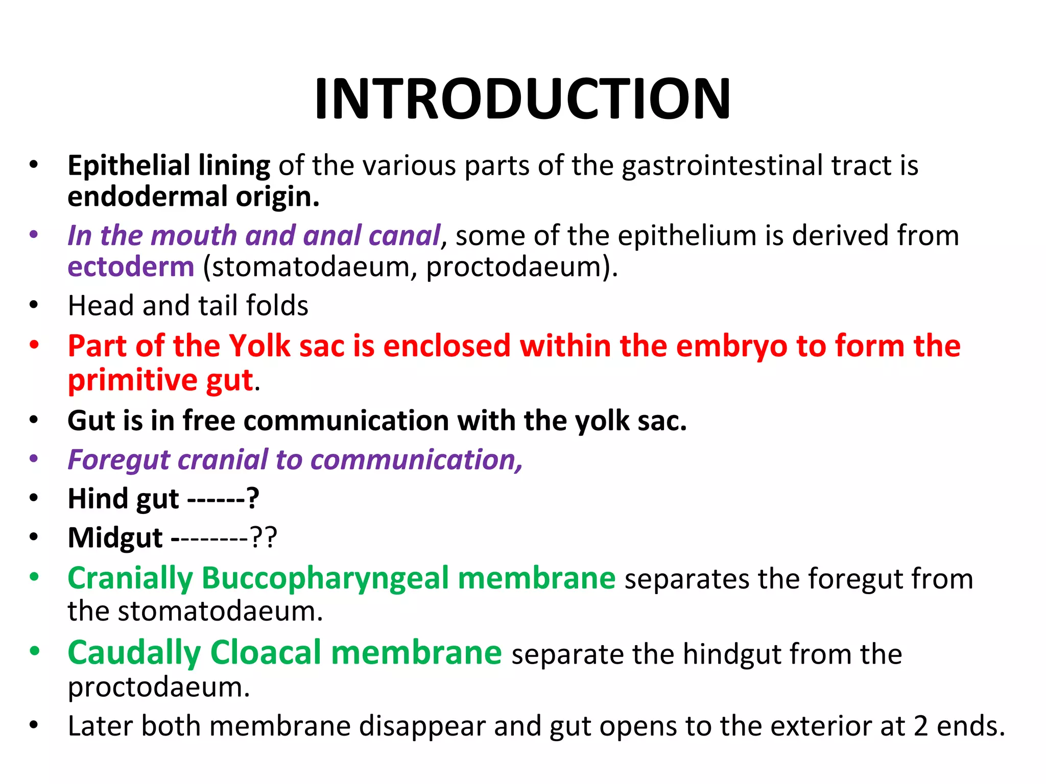 INTRODUCTION Epithelial lining  of the various parts of the gastrointestinal tract is  endodermal origin. In the mouth and anal canal , some of the epithelium is derived from  ectoderm  (stomatodaeum, proctodaeum). Head and tail folds  Part of the Yolk sac is enclosed within the embryo to form the primitive gut . Gut is in free communication with the yolk sac. Foregut cranial to communication, Hind gut ------? Midgut - -------?? Cranially Buccopharyngeal membrane  separates the foregut from the stomatodaeum. Caudally Cloacal membrane  separate the hindgut from the proctodaeum. Later both membrane disappear and gut opens to the exterior at 2 ends. 