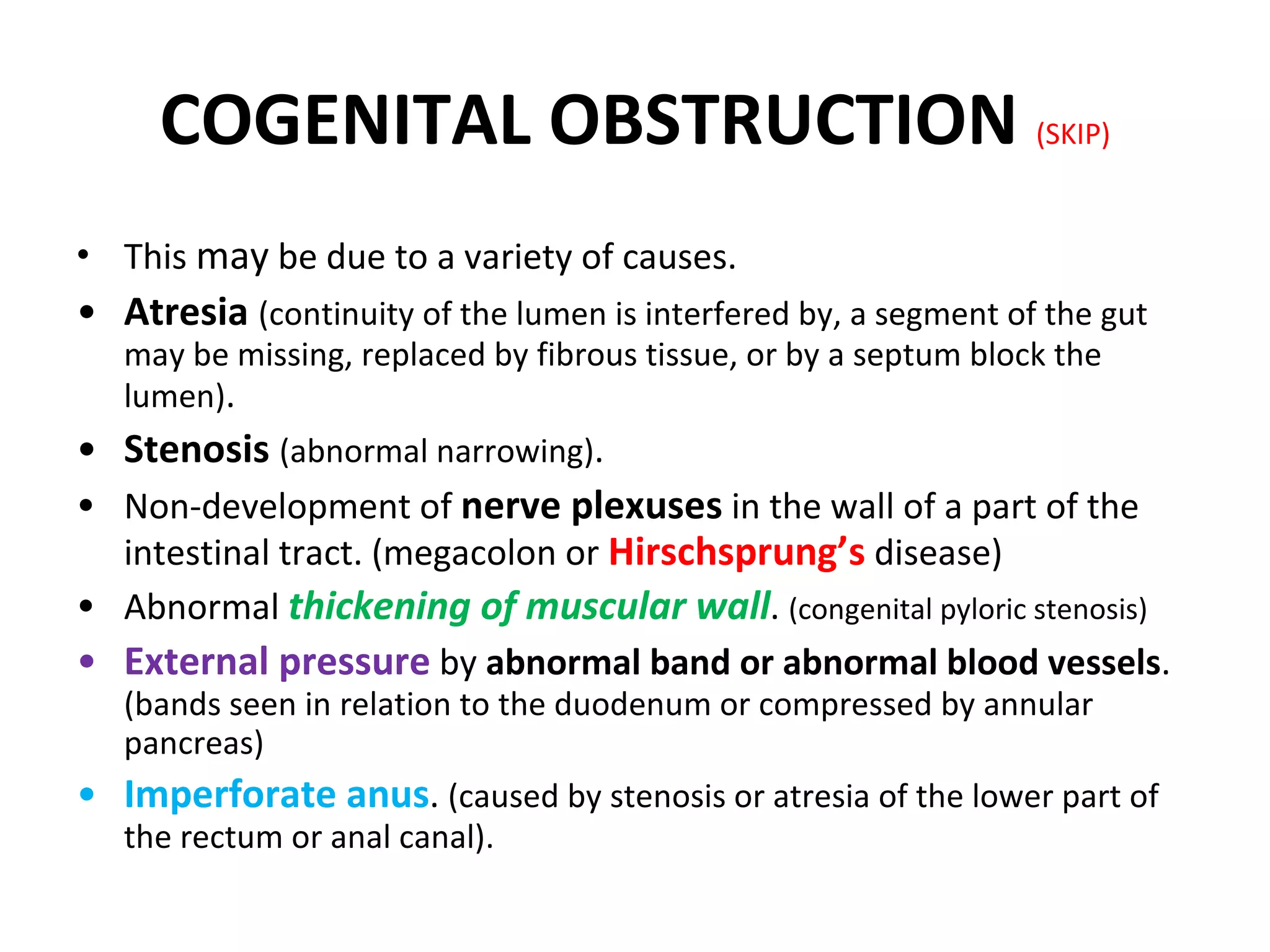 COGENITAL OBSTRUCTION  (SKIP) This  may  be due to a variety of causes. Atresia  (continuity of the lumen is interfered by, a segment of the gut may be missing, replaced by fibrous tissue, or by a septum block the lumen) . Stenosis  (abnormal narrowing) . Non-development of  nerve plexuses  in the wall of a part of the intestinal tract. (megacolon or  Hirschsprung’s  disease) Abnormal  thickening of muscular wall .  (congenital pyloric stenosis) External pressure   by  abnormal band or abnormal blood vessels .  (bands seen in relation to the duodenum or compressed by annular pancreas) Imperforate anus .  (caused by stenosis or atresia of the lower part of the rectum or anal canal). 