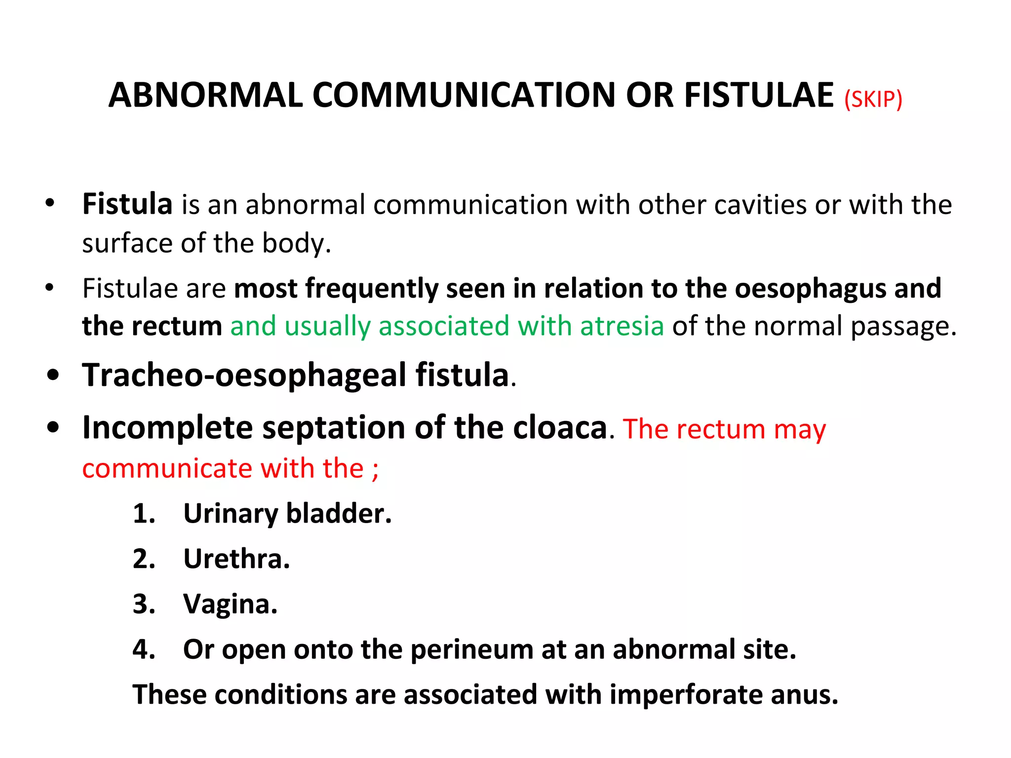 ABNORMAL COMMUNICATION OR FISTULAE  (SKIP) Fistula  is an abnormal communication with other cavities or with the surface of the body. Fistulae are  most frequently seen in relation to the oesophagus and the rectum  and usually associated with atresia  of the normal passage. Tracheo-oesophageal fistula . Incomplete septation of the cloaca .  The rectum may communicate with the ; Urinary bladder. Urethra. Vagina. Or open onto the perineum at an abnormal site. These conditions are associated with imperforate anus. 