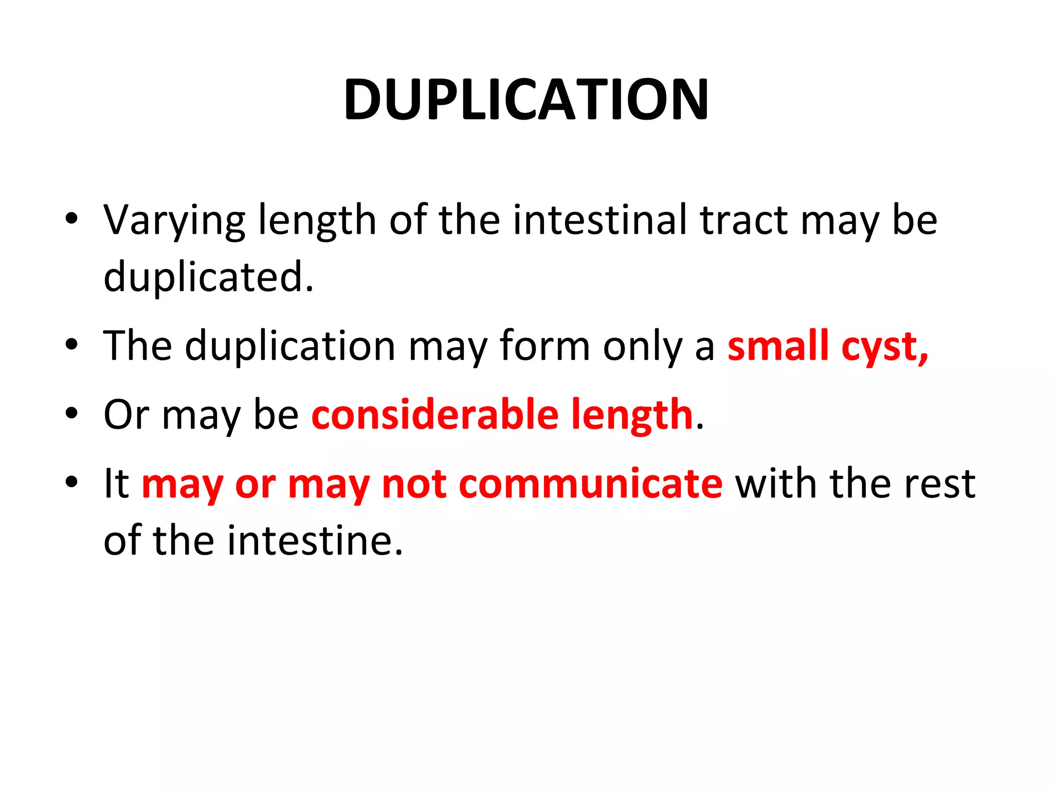 DUPLICATION Varying length of the intestinal tract may be duplicated. The duplication may form only a  small cyst, Or may be  considerable length . It  may or may not communicate  with the rest of the intestine. 