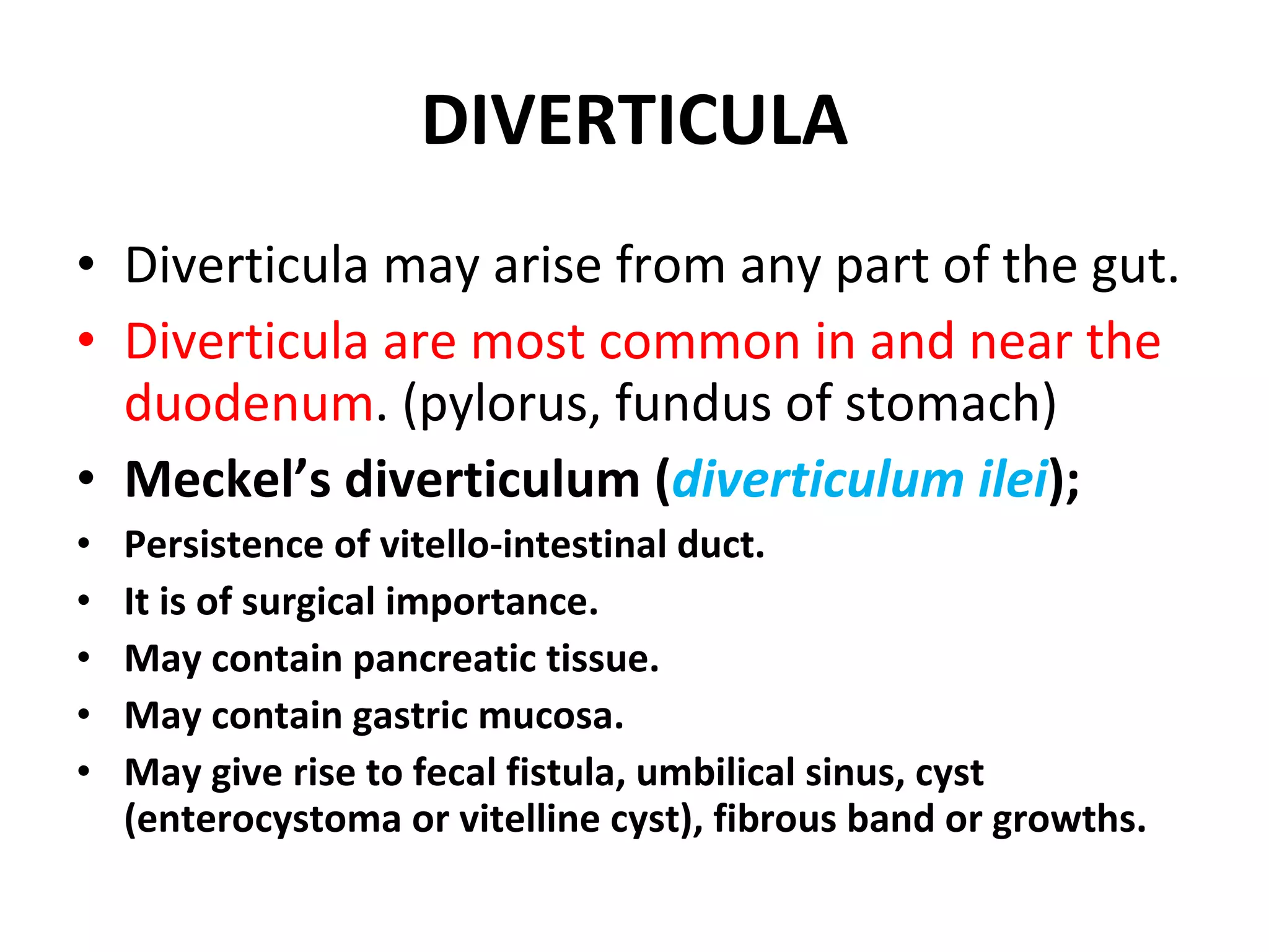 DIVERTICULA Diverticula may arise from any part of the gut. Diverticula are most common in and near the duodenum . (pylorus, fundus of stomach) Meckel’s diverticulum ( diverticulum ilei ); Persistence of vitello-intestinal duct. It is of surgical importance. May contain pancreatic tissue. May contain gastric mucosa. May give rise to fecal fistula, umbilical sinus, cyst (enterocystoma or vitelline cyst), fibrous band or growths. 