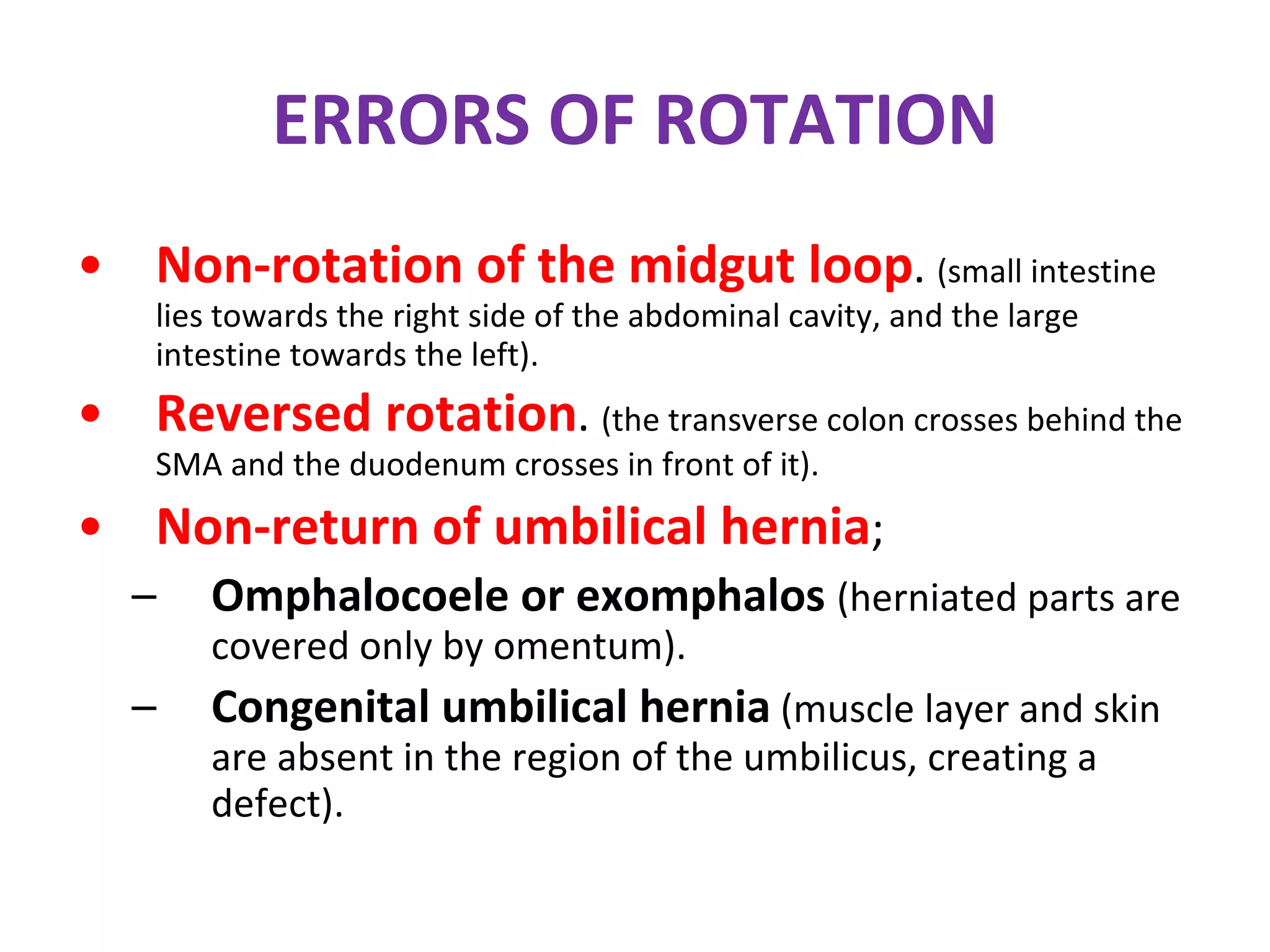 ERRORS OF ROTATION Non-rotation of the midgut loop .  (small intestine lies towards the right side of the abdominal cavity, and the large intestine towards the left). Reversed rotation .  (the transverse colon crosses behind the SMA and the duodenum crosses in front of it). Non-return of umbilical hernia ; Omphalocoele or exomphalos  (herniated parts are covered only by omentum). Congenital umbilical hernia  (muscle layer and skin are absent in the region of the umbilicus, creating a defect). 