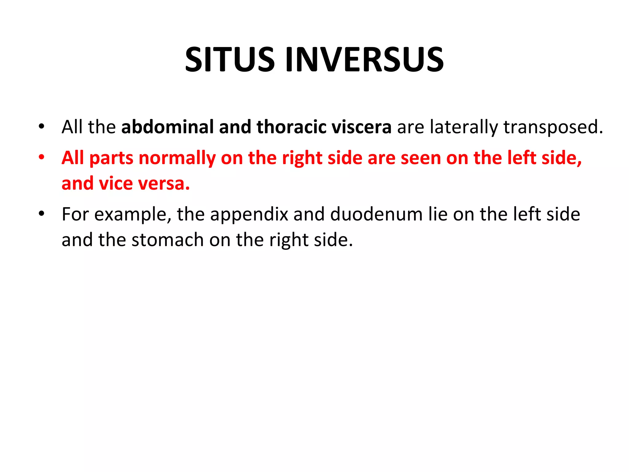 SITUS INVERSUS All the  abdominal and thoracic viscera  are laterally transposed. All parts normally on the right side are seen on the left side, and vice versa. For example, the appendix and duodenum lie on the left side and the stomach on the right side. 