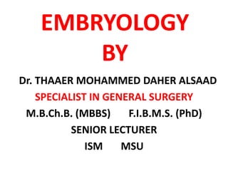 EMBRYOLOGYBY    Dr. THAAER MOHAMMED DAHER ALSAAD SPECIALIST IN GENERAL SURGERY M.B.Ch.B. (MBBS)       F.I.B.M.S. (PhD) SENIOR LECTURER ISM       MSU 