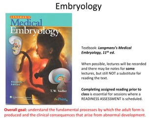 Embryology
Textbook: Langmans’s Medical
Embryology, 11th ed.
When possible, lectures will be recorded
and there may be notes for some
lectures, but still NOT a substitute for
reading the text.
Completing assigned reading prior to
class is essential for sessions where a
READINESS ASSESSMENT is scheduled.
Overall goal: understand the fundamental processes by which the adult form is
produced and the clinical consequences that arise from abnormal development.
 