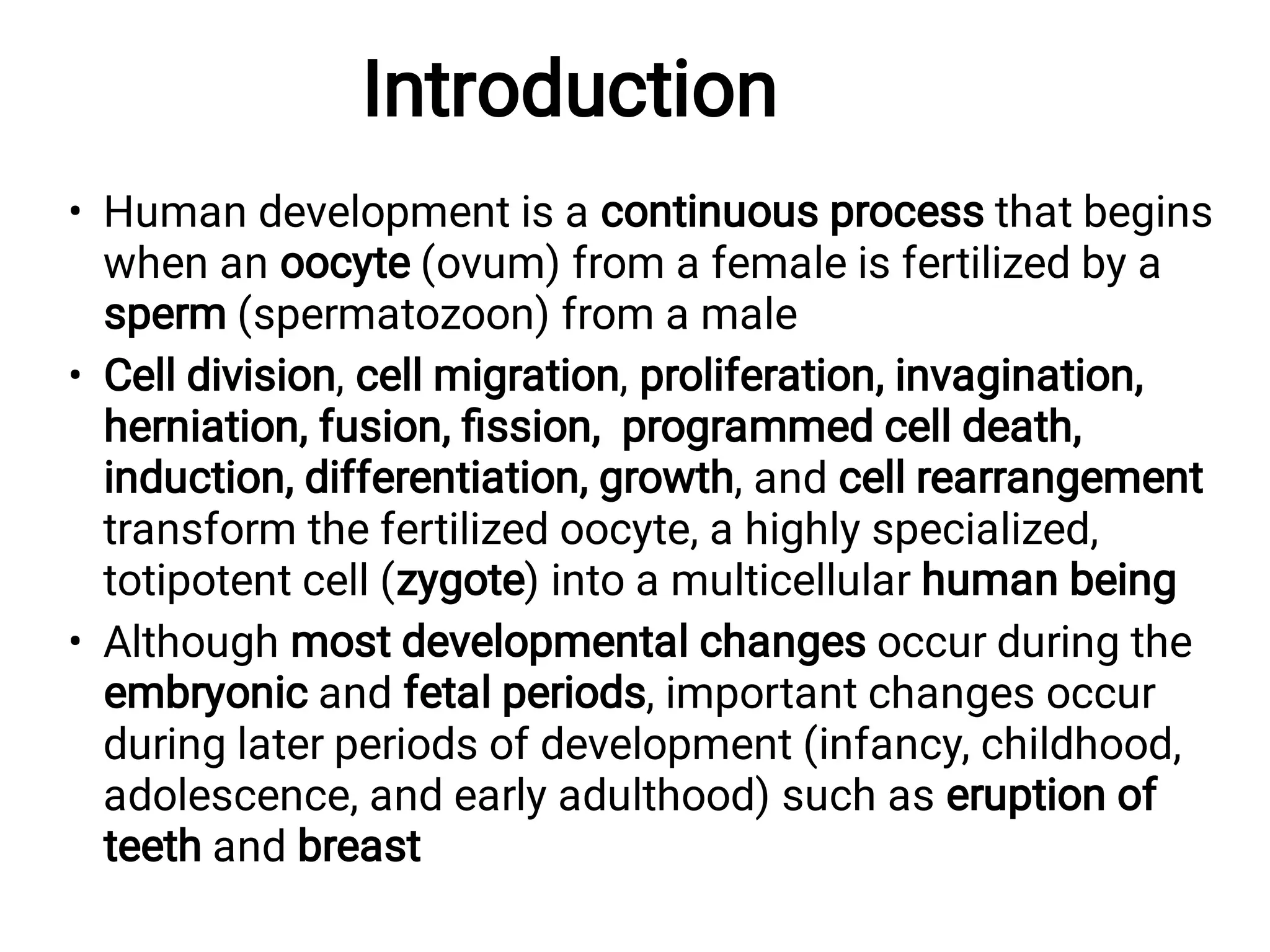 Introduction
•
•
•
Human development is a continuous process that begins
when an oocyte (ovum) from a female is fertilized by a
sperm (spermatozoon) from a male
Cell division, cell migration, proliferation, invagination,
herniation, fusion, ﬁssion, programmed cell death,
induction, differentiation, growth, and cell rearrangement
transform the fertilized oocyte, a highly specialized,
totipotent cell (zygote) into a multicellular human being
Although most developmental changes occur during the
embryonic and fetal periods, important changes occur
during later periods of development (infancy, childhood,
adolescence, and early adulthood) such as eruption of
teeth and breast
 