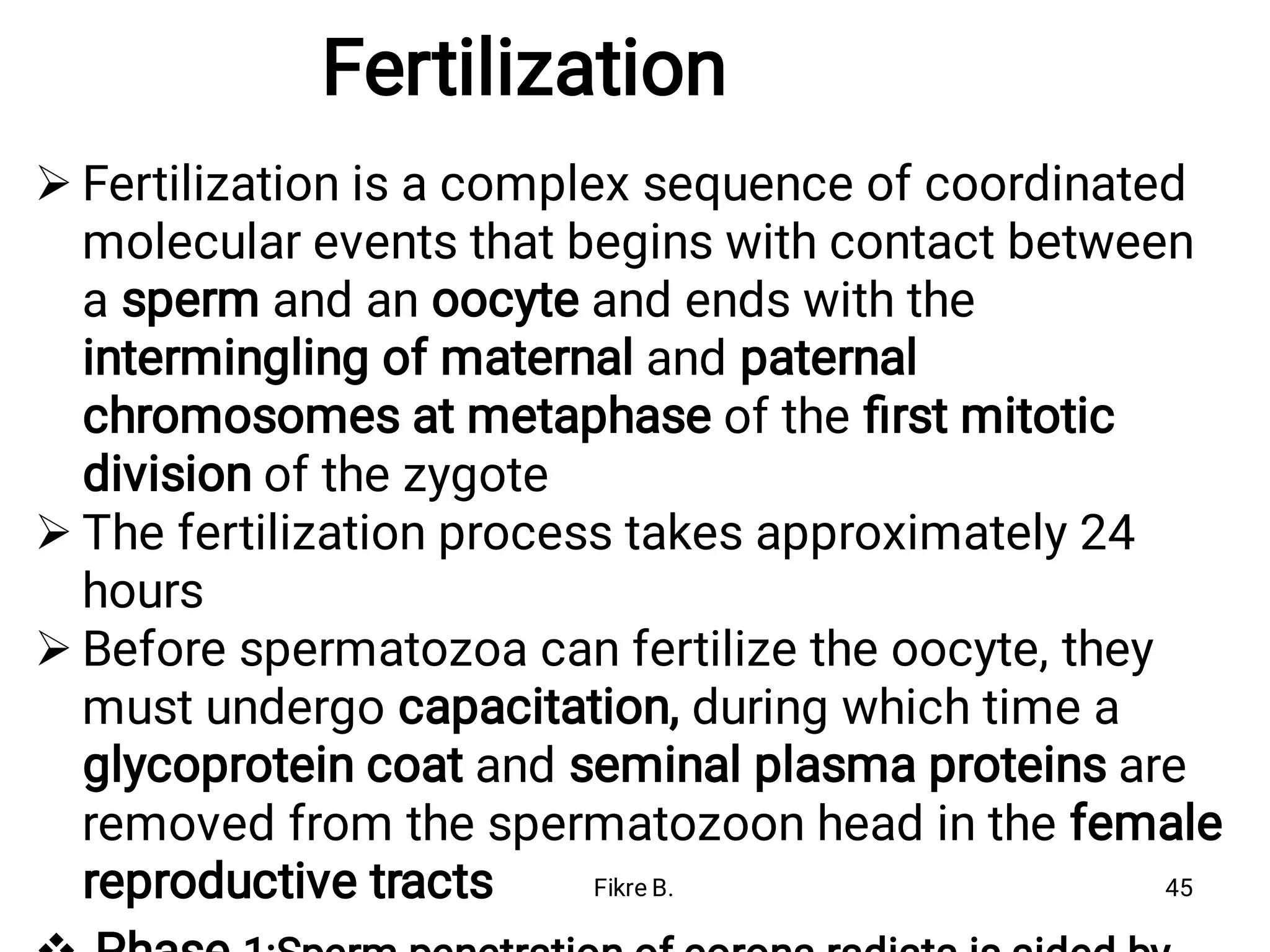 Fertilization



Fertilization is a complex sequence of coordinated
molecular events that begins with contact between
a sperm and an oocyte and ends with the
intermingling of maternal and paternal
chromosomes at metaphase of the ﬁrst mitotic
division of the zygote
The fertilization process takes approximately 24
hours
Before spermatozoa can fertilize the oocyte, they
must undergo capacitation, during which time a
glycoprotein coat and seminal plasma proteins are
removed from the spermatozoon head in the female
reproductive tracts Fikre B. 45
 