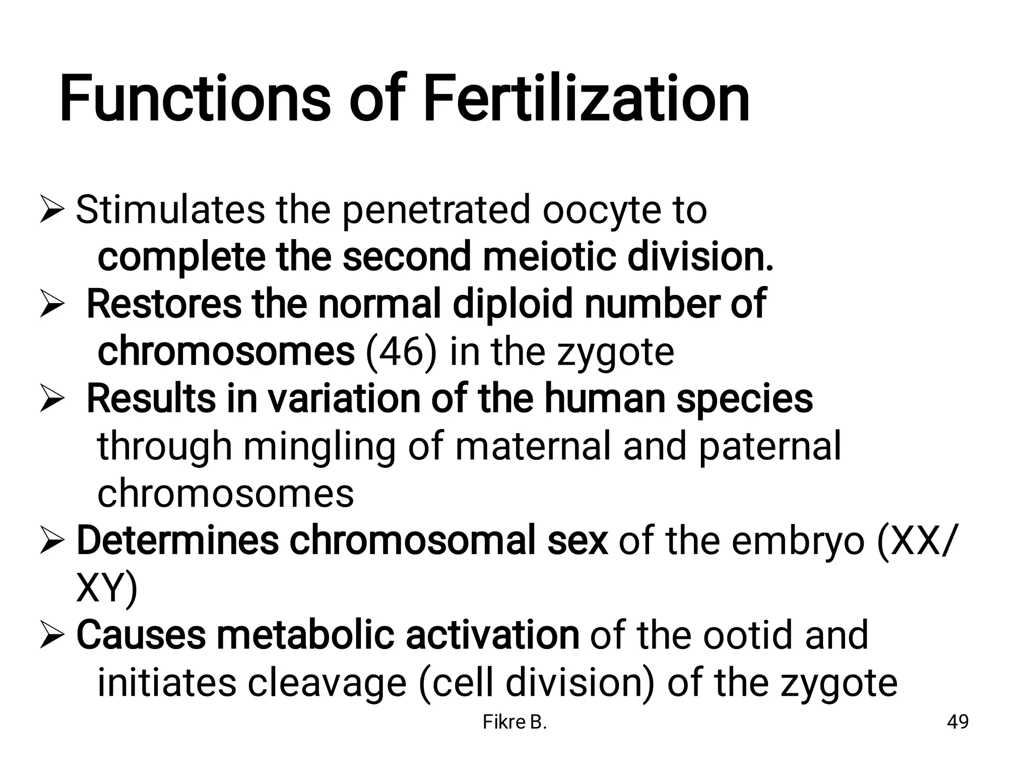 Functions of Fertilization





Stimulates the penetrated oocyte to
complete the second meiotic division.
Restores the normal diploid number of
chromosomes (46) in the zygote
Results in variation of the human species
through mingling of maternal and paternal
chromosomes
Determines chromosomal sex of the embryo (XX/
XY)
Causes metabolic activation of the ootid and
initiates cleavage (cell division) of the zygote
Fikre B. 49
 