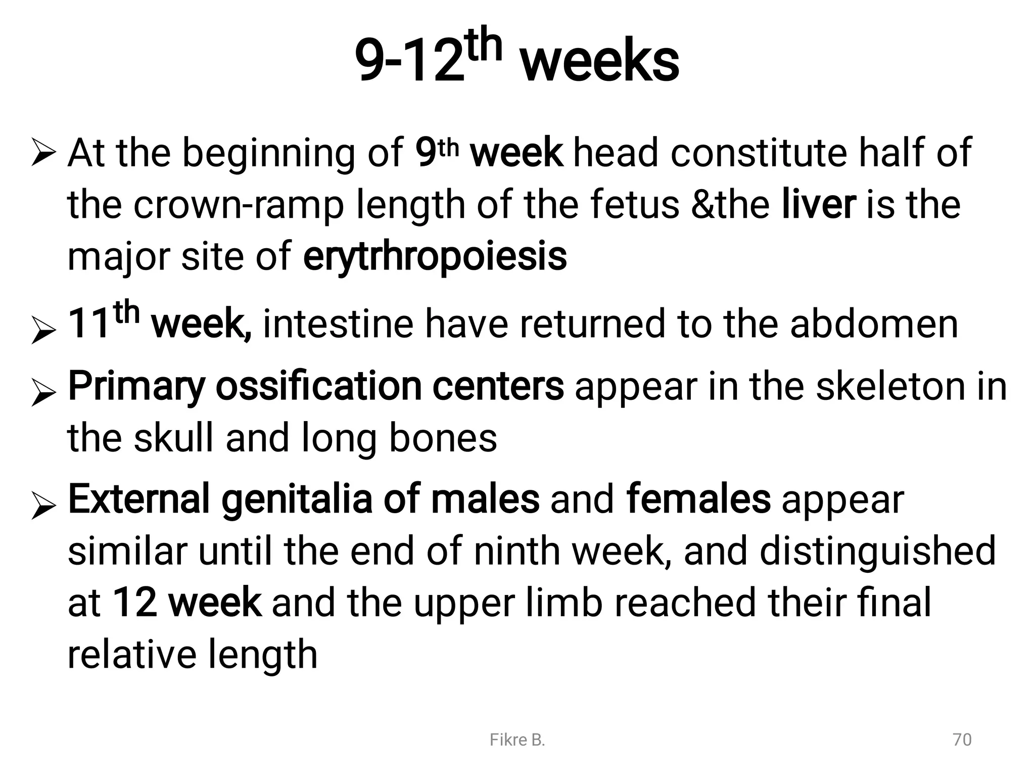 9-12th weeks




At the beginning of 9th week head constitute half of
the crown-ramp length of the fetus &the liver is the
major site of erytrhropoiesis
11th week, intestine have returned to the abdomen
Primary ossiﬁcation centers appear in the skeleton in
the skull and long bones
External genitalia of males and females appear
similar until the end of ninth week, and distinguished
at 12 week and the upper limb reached their ﬁnal
relative length
Fikre B. 70
 
