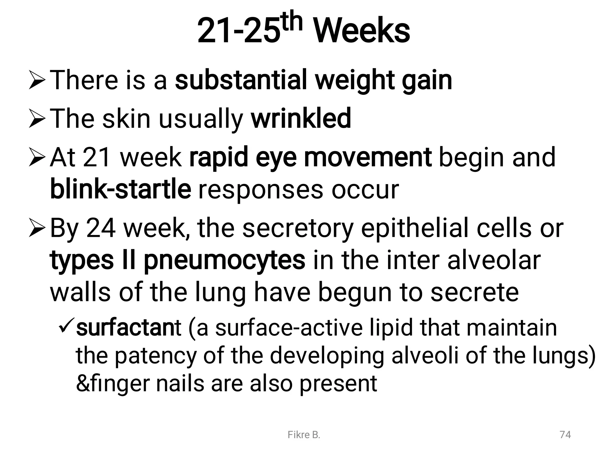 21-25th Weeks





There is a substantial weight gain
The skin usually wrinkled
At 21 week rapid eye movement begin and
blink-startle responses occur
By 24 week, the secretory epithelial cells or
types II pneumocytes in the inter alveolar
walls of the lung have begun to secrete
surfactant (a surface-active lipid that maintain
the patency of the developing alveoli of the lungs)
&ﬁnger nails are also present
Fikre B. 74
 