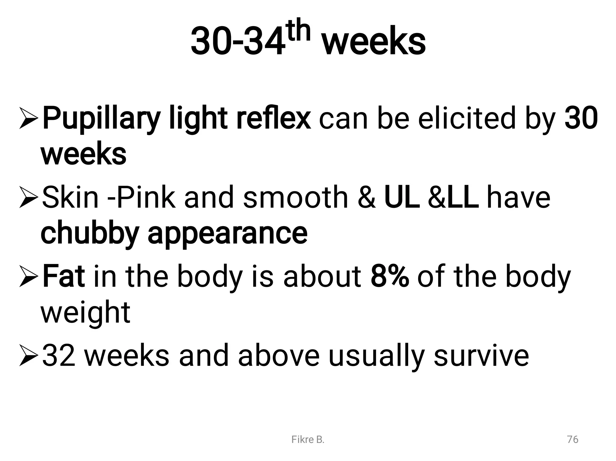 30-34th weeks




Pupillary light reﬂex can be elicited by 30
weeks
Skin -Pink and smooth & UL &LL have
chubby appearance
Fat in the body is about 8% of the body
weight
32 weeks and above usually survive
Fikre B. 76
 