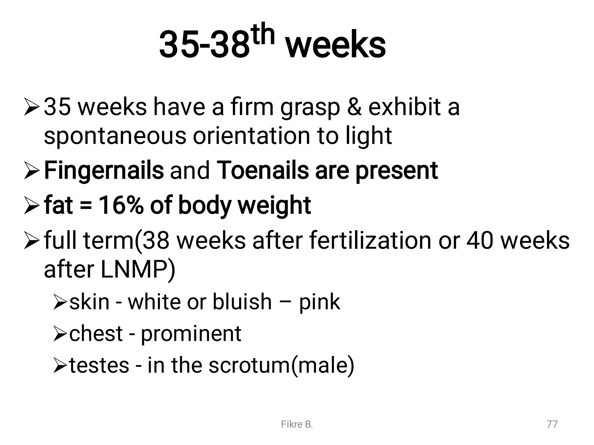 35-38th weeks







35 weeks have a ﬁrm grasp & exhibit a
spontaneous orientation to light
Fingernails and Toenails are present
fat = 16% of body weight
full term(38 weeks after fertilization or 40 weeks
after LNMP)
skin - white or bluish – pink
chest - prominent
testes - in the scrotum(male)
Fikre B. 77
 