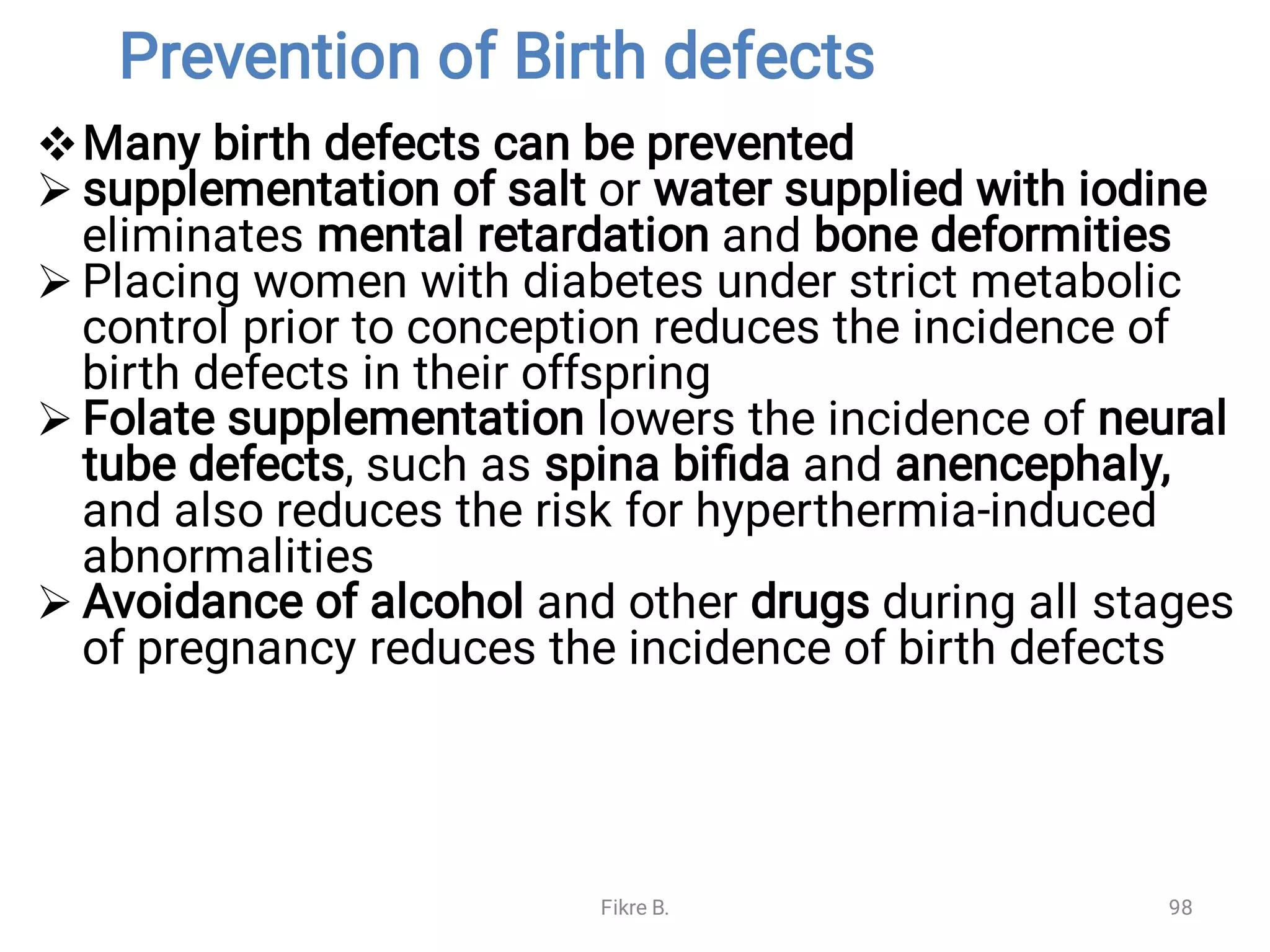Prevention of Birth defects





Many birth defects can be prevented
supplementation of salt or water supplied with iodine
eliminates mental retardation and bone deformities
Placing women with diabetes under strict metabolic
control prior to conception reduces the incidence of
birth defects in their offspring
Folate supplementation lowers the incidence of neural
tube defects, such as spina biﬁda and anencephaly,
and also reduces the risk for hyperthermia-induced
abnormalities
Avoidance of alcohol and other drugs during all stages
of pregnancy reduces the incidence of birth defects
Fikre B. 98
 