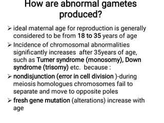How are abnormal gametes
produced?




ideal maternal age for reproduction is generally
considered to be from 18 to 35 years of age
Incidence of chromosomal abnormalities
signiﬁcantly increases after 35years of age,
such as Turner syndrome (monosomy), Down
syndrome (trisomy) etc. because :
nondisjunction (error in cell division )-during
meiosis homologues chromosomes fail to
separate and move to opposite poles
fresh gene mutation (alterations) increase with
age
 