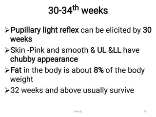 30-34th weeks




Pupillary light reﬂex can be elicited by 30
weeks
Skin -Pink and smooth & UL &LL have
chubby appearance
Fat in the body is about 8% of the body
weight
32 weeks and above usually survive
Fikre B. 76
 