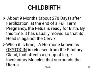 CHILDBIRTH


About 9 Months (about 270 Days) after
Fertilization, at the end of a Full Term
Pregnancy, the Fetus is ready for Birth. By
this time, it has usually moved so that its
Head is against the Cervix
When it is time, A Hormone known as
OXYTOCIN is released from the Pituitary
Gland, that affects a group of large
Involuntary Muscles that surrounds the
Uterus Fikre B. 78
 