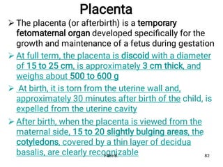 Placenta




The placenta (or afterbirth) is a temporary
fetomaternal organ developed speciﬁcally for the
growth and maintenance of a fetus during gestation
At full term, the placenta is discoid with a diameter
of 15 to 25 cm, is approximately 3 cm thick, and
weighs about 500 to 600 g
At birth, it is torn from the uterine wall and,
approximately 30 minutes after birth of the child, is
expelled from the uterine cavity
After birth, when the placenta is viewed from the
maternal side, 15 to 20 slightly bulging areas, the
cotyledons, covered by a thin layer of decidua
basalis, are clearly recognizable
Fikre B. 82
 