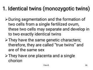 1. Identical twins (monozygotic twins)



During segmentation and the formation of
two cells from a single fertilized ovum,
these two cells may separate and develop in
to two exactly identical twins
They have the same genetic characters;
therefore, they are called “true twins” and
are of the same sex
They have one placenta and a single
chorion
Fikre B. 86
 