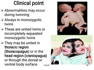 Clinical point




Abnormalities may occur
during twinning
Always in monozygotic
twins
These are united twins or
incompletely separated
monozygotic twins
They may be united in
thoracic region
(thoracopagus) or in the
head region (craniopagus)
or through the dorsal or
ventral body surface Fikre B. 90
 