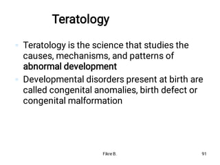 Teratology


Teratology is the science that studies the
causes, mechanisms, and patterns of
abnormal development
Developmental disorders present at birth are
called congenital anomalies, birth defect or
congenital malformation
Fikre B. 91
 