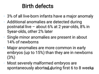 Birth defects





3% of all live-born infants have a major anomaly
Additional anomalies are detected during
postnatal live – about 6% at 2 year-olds, 8% in
5year-olds, other 2% later
Single minor anomalies are present in about
14% of newborns
Major anomalies are more common in early
embryos (up to 15%) than they are in newborns
(3%)
Most severely malformed embryos are
spontaneously aborted during ﬁrst 6 to 8 weeks
Fikre B. 92
 