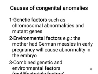 Causes of congenital anomalies
1-Genetic factors such as
chromosomal abnormalities and
mutant genes
2-Environmental factors e.g.: the
mother had German measles in early
pregnancy will cause abnormality in
the embryo
3-Combined genetic and
environmental factors
Fikre B. 93
 