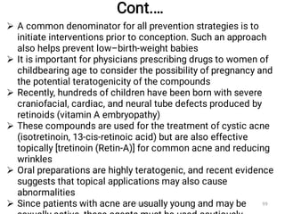 Cont.…






A common denominator for all prevention strategies is to
initiate interventions prior to conception. Such an approach
also helps prevent low–birth-weight babies
It is important for physicians prescribing drugs to women of
childbearing age to consider the possibility of pregnancy and
the potential teratogenicity of the compounds
Recently, hundreds of children have been born with severe
craniofacial, cardiac, and neural tube defects produced by
retinoids (vitamin A embryopathy)
These compounds are used for the treatment of cystic acne
(isotretinoin, 13-cis-retinoic acid) but are also effective
topically [tretinoin (Retin-A)] for common acne and reducing
wrinkles
Oral preparations are highly teratogenic, and recent evidence
suggests that topical applications may also cause
abnormalities
Since patients with acne are usually young and may be
Fikre B. 99
 