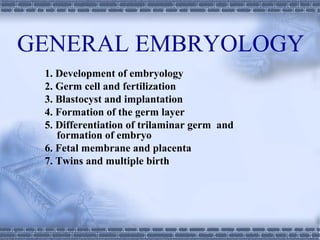 GENERAL EMBRYOLOGY
1. Development of embryology
2. Germ cell and fertilization
3. Blastocyst and implantation
4. Formation of the germ layer
5. Differentiation of trilaminar germ and
formation of embryo
6. Fetal membrane and placenta
7. Twins and multiple birth
 