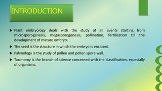 INTRODUCTION
 Plant embryology deals with the study of all events starting from
microsporogenesis, megasporogenesis, pollination, fertilization till the
development of mature embryo.
 The seed is the structure in which the embryo is enclosed.
 Palynology is the study of pollen and pollen spore wall.
 Taxonomy is the branch of science concerned with the classification, especially
of organisms.
 