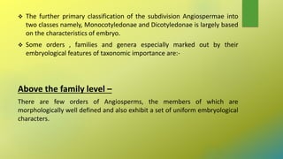  The further primary classification of the subdivision Angiospermae into
two classes namely, Monocotyledonae and Dicotyledonae is largely based
on the characteristics of embryo.
 Some orders , families and genera especially marked out by their
embryological features of taxonomic importance are:-
Above the family level –
There are few orders of Angiosperms, the members of which are
morphologically well defined and also exhibit a set of uniform embryological
characters.
 