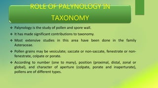 ROLE OF PALYNOLOGY IN
TAXONOMY
 Palynology is the study of pollen and spore wall.
 It has made significant contributions to taxonomy.
 Most extensive studies in this area have been done in the family
Asteraceae.
 Pollen grains may be vesiculate; saccate or non-saccate, fenestrate or non-
fenestrate, colpate or porate.
 According to number (one to many), position (proximal, distal, zonal or
global), and character of aperture (colpate, porate and inaperturate),
pollens are of different types.
 